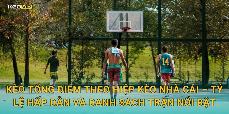Kèo tổng điểm theo hiệp Kèo nhà cái – Tỷ lệ hấp dẫn và danh sách trận nổi bật
