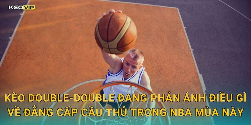 Kèo double-double đang phản ánh điều gì về đẳng cấp cầu thủ trong NBA mùa này