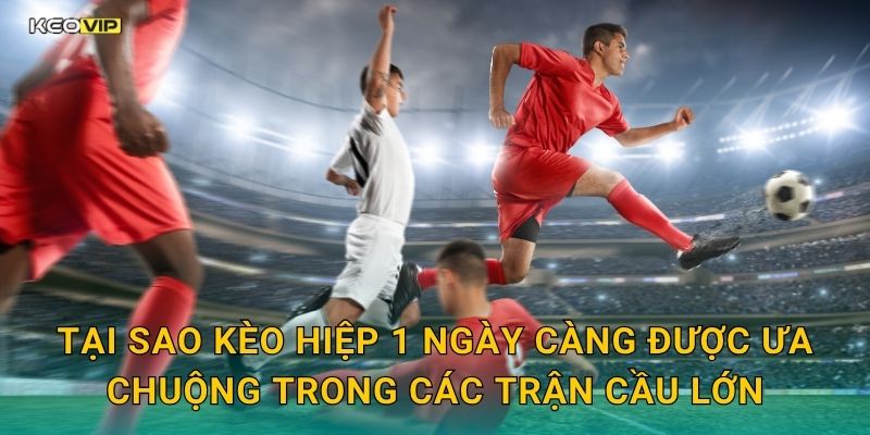 Tại sao kèo hiệp 1 ngày càng được ưa chuộng trong các trận cầu lớn