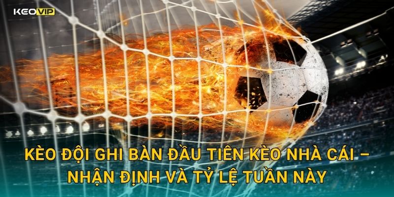 Kèo đội ghi bàn đầu tiên Kèo nhà cái – Nhận định và tỷ lệ tuần này