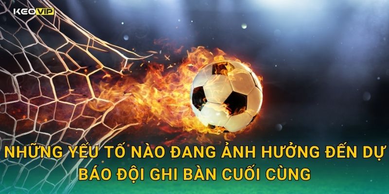 Những yếu tố nào đang ảnh hưởng đến dự báo đội ghi bàn cuối cùng