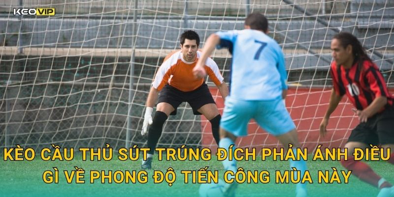Kèo cầu thủ sút trúng đích phản ánh điều gì về phong độ tiến công mùa này