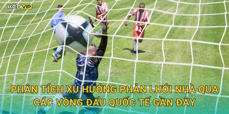 Phân tích xu hướng phản lưới nhà qua các vòng đấu quốc tế gần đây